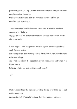 personal goals (as, e.g., when monetary rewards are promised to
employees for changing
their work behaviors, but the rewards have no effect on
employee performance).
There are three factors that are known to influence whether
someone is likely to
engage in conflict behaviors that are seen as competent by the
above criteria:
Knowledge: Does the person have adequate knowledge about
such factors as the
following: what motivates people; what public and private rules
exist that shape
expectations about the acceptability of behaviors; and when it is
important to
balance relational and instrumental goals?
107
Motivation: Does the person have the desire or will to try to act
effectively and
appropriately? If people believe that they cannot balance
 