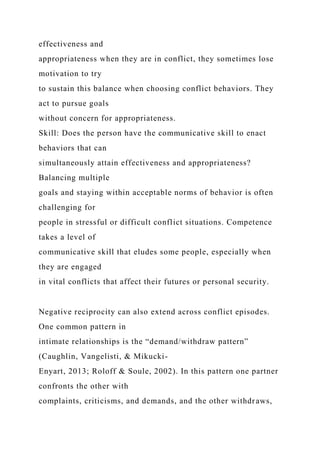 effectiveness and
appropriateness when they are in conflict, they sometimes lose
motivation to try
to sustain this balance when choosing conflict behaviors. They
act to pursue goals
without concern for appropriateness.
Skill: Does the person have the communicative skill to enact
behaviors that can
simultaneously attain effectiveness and appropriateness?
Balancing multiple
goals and staying within acceptable norms of behavior is often
challenging for
people in stressful or difficult conflict situations. Competence
takes a level of
communicative skill that eludes some people, especially when
they are engaged
in vital conflicts that affect their futures or personal security.
Negative reciprocity can also extend across conflict episodes.
One common pattern in
intimate relationships is the “demand/withdraw pattern”
(Caughlin, Vangelisti, & Mikucki-
Enyart, 2013; Roloff & Soule, 2002). In this pattern one partner
confronts the other with
complaints, criticisms, and demands, and the other withdraws,
 