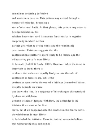 sometimes becoming defensive
and sometimes passive. This pattern may extend through a
number of episodes, becoming a
sort of relational habit. At first glance, this pattern may seem to
be accommodative, but
scholars have concluded it amounts functionally to negative
reciprocity in which neither
partner gets what he or she wants and the relationship
deteriorates. Evidence suggests that the
confrontational partner is more likely to be female and the
withdrawing party is more likely
to be male (Roloff & Soule, 2002). However, when the issue is
important to them, there is
evidence that males are equally likely to take the role of
confronter as females are. While the
confronter seems to be the one who initiates demand-withdraw,
it really depends on where
one draws the line. In a sequence of interchanges characterized
by demand-withdraw-
demand-withdraw-demand-withdraw, the demander is the
initiator if we start at the first
move, but if we happened onto the conflict in the fourth move,
the withdrawer is most likely
to be labeled the initiator. There is, indeed, reason to believe
that withdrawing may sometimes
 