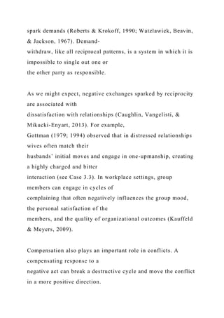 spark demands (Roberts & Krokoff, 1990; Watzlawick, Beavin,
& Jackson, 1967). Demand-
withdraw, like all reciprocal patterns, is a system in which it is
impossible to single out one or
the other party as responsible.
As we might expect, negative exchanges sparked by reciprocity
are associated with
dissatisfaction with relationships (Caughlin, Vangelisti, &
Mikucki-Enyart, 2013). For example,
Gottman (1979; 1994) observed that in distressed relationships
wives often match their
husbands’ initial moves and engage in one-upmanship, creating
a highly charged and bitter
interaction (see Case 3.3). In workplace settings, group
members can engage in cycles of
complaining that often negatively influences the group mood,
the personal satisfaction of the
members, and the quality of organizational outcomes (Kauffeld
& Meyers, 2009).
Compensation also plays an important role in conflicts. A
compensating response to a
negative act can break a destructive cycle and move the conflict
in a more positive direction.
 