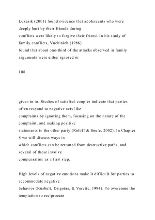 Lukasik (2001) found evidence that adolescents who were
deeply hurt by their friends during
conflicts were likely to forgive their friend. In his study of
family conflicts, Vuchinich (1986)
found that about one-third of the attacks observed in family
arguments were either ignored or
108
given in to. Studies of satisfied couples indicate that parties
often respond to negative acts like
complaints by ignoring them, focusing on the nature of the
complaint, and making positive
statements to the other party (Roloff & Soule, 2002). In Chapter
8 we will discuss ways in
which conflicts can be rerouted from destructive paths, and
several of these involve
compensation as a first step.
High levels of negative emotions make it difficult for parties to
accommodate negative
behavior (Rusbult, Drigotas, & Verette, 1994). To overcome the
temptation to reciprocate
 