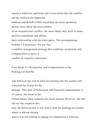 negative behavior, optimism and a conviction that the conflict
can be resolved are important.
Johnson and Roloff (1998) found that the more optimistic
parties were about the resolvability
of an interpersonal conflict, the more likely they were to make
positive statements and affirm
their relationship with the other party. The accompanying
Exhibit 3.2 discusses “Tit-for-Tat,”
a conflict management strategy that combines reciprocity and
compensation to move a
conflict in a positive direction.
Case Study 3.3 Reciprocity and Compensation in the
Parking Lot Scuffle
Tim believed Jay was at fault for running into his scooter and
expected Jay to pay for the
damage. This type of behavioral and financial compensation is,
of course, the norm in the
United States when someone has been injured. However, Jay did
not see the situation this
way. He believed that it was Tim’s fault for parking his scooter
where it did not belong
and so was not willing to engage in compensatory behavior.
 