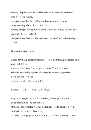 Instead, Jay responded to Tim with questions and statements
that were not exactly
reciprocating Tim’s challenges, but were clearly not
compensating them. By turn 8 Jay is
clearly reciprocating Tim’s competitive behavior, and the two
are locked in a cycle of
reciprocation that rapidly escalates the conflict, culminating in
blows.
Discussion Questions
Could Jay have compensated for Tim’s aggressive behavior in a
way that did not
involve admitting fault or giving in to Tim’s demands?
Why do escalating cycles of competitive and aggressive
behavior achieve the
momentum that they often do?
Exhibit 3.2 The Tit-For-Tat Strategy
A good example of judicious mixing of reciprocity and
compensation is the Tit-for-Tat
strategy. This strategy relies on tendencies to reciprocity in
conflict interaction. To carry
out this strategy you should initially match the moves of the
 