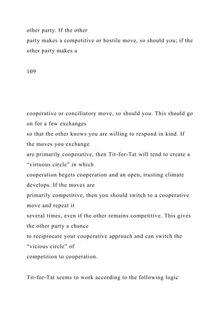other party. If the other
party makes a competitive or hostile move, so should you; if the
other party makes a
109
cooperative or conciliatory move, so should you. This should go
on for a few exchanges
so that the other knows you are willing to respond in kind. If
the moves you exchange
are primarily cooperative, then Tit-for-Tat will tend to create a
“virtuous circle” in which
cooperation begets cooperation and an open, trusting climate
develops. If the moves are
primarily competitive, then you should switch to a cooperative
move and repeat it
several times, even if the other remains competitive. This gives
the other party a chance
to reciprocate your cooperative approach and can switch the
“vicious circle” of
competition to cooperation.
Tit-for-Tat seems to work according to the following logic
 