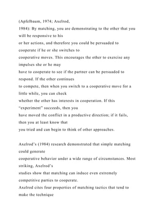 (Apfelbaum, 1974; Axelrod,
1984): By matching, you are demonstrating to the other that you
will be responsive to his
or her actions, and therefore you could be persuaded to
cooperate if he or she switches to
cooperative moves. This encourages the other to exercise any
impulses she or he may
have to cooperate to see if the partner can be persuaded to
respond. If the other continues
to compete, then when you switch to a cooperative move for a
little while, you can check
whether the other has interests in cooperation. If this
“experiment” succeeds, then you
have moved the conflict in a productive direction; if it fails,
then you at least know that
you tried and can begin to think of other approaches.
Axelrod’s (1984) research demonstrated that simple matching
could generate
cooperative behavior under a wide range of circumstances. Most
striking, Axelrod’s
studies show that matching can induce even extremely
competitive parties to cooperate.
Axelrod cites four properties of matching tactics that tend to
make the technique
 