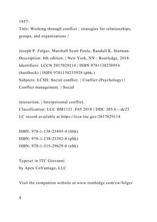 1957–
Title: Working through conflict : strategies for relationships,
groups, and organizations /
Joseph P. Folger, Marshall Scott Poole, Randall K. Stutman.
Description: 8th edition. | New York, NY : Routledge, 2018.
Identifiers: LCCN 2017029114 | ISBN 9781138238954
(hardback) | ISBN 9781138233928 (pbk.)
Subjects: LCSH: Social conflict. | Conflict (Psychology) |
Conflict management. | Social
interaction. | Interpersonal conflict.
Classification: LCC HM1121 .F65 2018 | DDC 303.6—dc23
LC record available at https://lccn.loc.gov/2017029114
ISBN: 978-1-138-23895-4 (hbk)
ISBN: 978-1-138-23392-8 (pbk)
ISBN: 978-1-315-29629-6 (ebk)
Typeset in ITC Giovanni
by Apex CoVantage, LLC
Visit the companion website at www.routledge.com/cw/folger
4
 