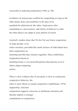successful in inducing cooperation (1984, p. 20):
avoidance of unnecessary conflict by cooperating as long as the
other player does, provocability in the face of an
uncalled-for defection by the other, forgiveness after
responding to a provocation, and clarity of behavior so that
the other player can adapt to your pattern of action.
Axelrod’s studies show that Tit-for-Tat can foster cooperation
in large groups, even
entire societies, provided that small clusters of individuals base
their cooperation on
matching and that they interact regularly. Once established,
cooperation based on
matching forms a very powerful pattern that persists even if
others adopt competing
tactics.
There is also evidence that if one party is slow to reciprocate
cooperative behavior, the
other is more likely to remain cooperative (Apfelbaum, 1974).
Apparently, reluctant
cooperation suggests conscious or deliberate intention and
thereby implies a stronger
commitment to cooperation.
 