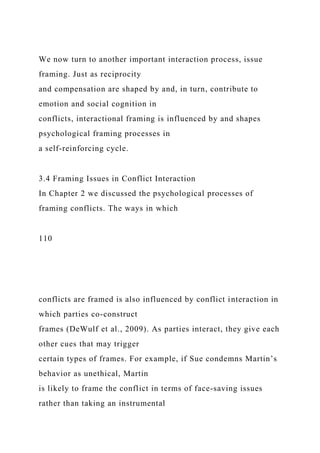We now turn to another important interaction process, issue
framing. Just as reciprocity
and compensation are shaped by and, in turn, contribute to
emotion and social cognition in
conflicts, interactional framing is influenced by and shapes
psychological framing processes in
a self-reinforcing cycle.
3.4 Framing Issues in Conflict Interaction
In Chapter 2 we discussed the psychological processes of
framing conflicts. The ways in which
110
conflicts are framed is also influenced by conflict interaction in
which parties co-construct
frames (DeWulf et al., 2009). As parties interact, they give each
other cues that may trigger
certain types of frames. For example, if Sue condemns Martin’s
behavior as unethical, Martin
is likely to frame the conflict in terms of face-saving issues
rather than taking an instrumental
 