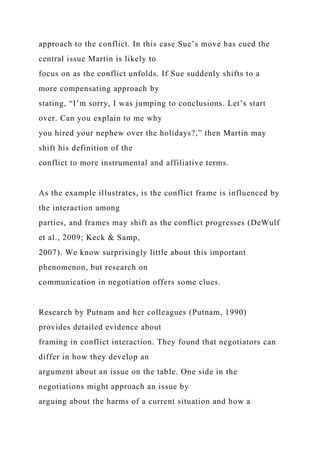 approach to the conflict. In this case Sue’s move has cued the
central issue Martin is likely to
focus on as the conflict unfolds. If Sue suddenly shifts to a
more compensating approach by
stating, “I’m sorry, I was jumping to conclusions. Let’s start
over. Can you explain to me why
you hired your nephew over the holidays?,” then Martin may
shift his definition of the
conflict to more instrumental and affiliative terms.
As the example illustrates, is the conflict frame is influenced by
the interaction among
parties, and frames may shift as the conflict progresses (DeWulf
et al., 2009; Keck & Samp,
2007). We know surprisingly little about this important
phenomenon, but research on
communication in negotiation offers some clues.
Research by Putnam and her colleagues (Putnam, 1990)
provides detailed evidence about
framing in conflict interaction. They found that negotiators can
differ in how they develop an
argument about an issue on the table. One side in the
negotiations might approach an issue by
arguing about the harms of a current situation and how a
 