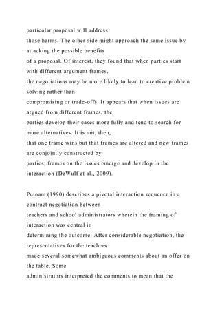particular proposal will address
those harms. The other side might approach the same issue by
attacking the possible benefits
of a proposal. Of interest, they found that when parties start
with different argument frames,
the negotiations may be more likely to lead to creative problem
solving rather than
compromising or trade-offs. It appears that when issues are
argued from different frames, the
parties develop their cases more fully and tend to search for
more alternatives. It is not, then,
that one frame wins but that frames are altered and new frames
are conjointly constructed by
parties; frames on the issues emerge and develop in the
interaction (DeWulf et al., 2009).
Putnam (1990) describes a pivotal interaction sequence in a
contract negotiation between
teachers and school administrators wherein the framing of
interaction was central in
determining the outcome. After considerable negotiation, the
representatives for the teachers
made several somewhat ambiguous comments about an offer on
the table. Some
administrators interpreted the comments to mean that the
 