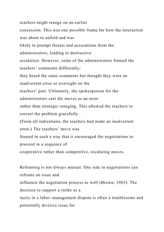 teachers might renege on an earlier
concession. This was one possible frame for how the interaction
was about to unfold and was
likely to prompt threats and accusations from the
administrators, leading to destructive
escalation. However, some of the administrators framed the
teachers’ comments differently;
they heard the same comments but thought they were an
inadvertent error or oversight on the
teachers’ part. Ultimately, the spokesperson for the
administrators cast the moves as an error
rather than strategic reneging. This allowed the teachers to
correct the problem gracefully.
(From all indications, the teachers had made an inadvertent
error.) The teachers’ move was
framed in such a way that it encouraged the negotiations to
proceed in a sequence of
cooperative rather than competitive, escalating moves.
Reframing is not always mutual. One side in negotiations can
reframe an issue and
influence the negotiation process as well (Brown, 1983). The
decision to support a strike as a
tactic in a labor–management dispute is often a troublesome and
potentially divisive issue for
 