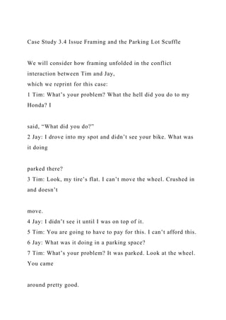 Case Study 3.4 Issue Framing and the Parking Lot Scuffle
We will consider how framing unfolded in the conflict
interaction between Tim and Jay,
which we reprint for this case:
1 Tim: What’s your problem? What the hell did you do to my
Honda? I
said, “What did you do?”
2 Jay: I drove into my spot and didn’t see your bike. What was
it doing
parked there?
3 Tim: Look, my tire’s flat. I can’t move the wheel. Crushed in
and doesn’t
move.
4 Jay: I didn’t see it until I was on top of it.
5 Tim: You are going to have to pay for this. I can’t afford this.
6 Jay: What was it doing in a parking space?
7 Tim: What’s your problem? It was parked. Look at the wheel.
You came
around pretty good.
 