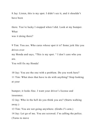 8 Jay: Listen, this is my spot. I didn’t see it, and it shouldn’t
have been
there. You’re lucky I stopped when I did. Look at my bumper.
What
was it doing there?
9 Tim: You ass. Who cares whose spot it is? Some jerk like you
drives over
my Honda and says, “This is my spot. “ I don’t care who you
are.
You will fix my Honda!
10 Jay: You are the one with a problem. Do you work here?
11 Tim: What does that have to do with anything? Stop looking
at your
bumper; it looks fine. I want your driver’s license and
insurance.
12 Jay: Who in the hell do you think you are? (Starts walking
away.)
13 Tim: You are not going anywhere. (Grabs J’s arm.)
14 Jay: Let go of me. You are screwed. I’m calling the police.
(Turns to move
 