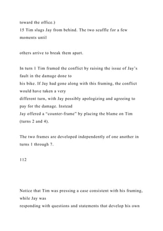 toward the office.)
15 Tim slugs Jay from behind. The two scuffle for a few
moments until
others arrive to break them apart.
In turn 1 Tim framed the conflict by raising the issue of Jay’s
fault in the damage done to
his bike. If Jay had gone along with this framing, the conflict
would have taken a very
different turn, with Jay possibly apologizing and agreeing to
pay for the damage. Instead
Jay offered a “counter-frame” by placing the blame on Tim
(turns 2 and 4).
The two frames are developed independently of one another in
turns 1 through 7.
112
Notice that Tim was pressing a case consistent with his framing,
while Jay was
responding with questions and statements that develop his own
 