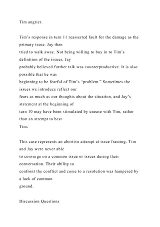 Tim angrier.
Tim’s response in turn 11 reasserted fault for the damage as the
primary issue. Jay then
tried to walk away. Not being willing to buy in to Tim’s
definition of the issues, Jay
probably believed further talk was counterproductive. It is also
possible that he was
beginning to be fearful of Tim’s “problem.” Sometimes the
issues we introduce reflect our
fears as much as our thoughts about the situation, and Jay’s
statement at the beginning of
turn 10 may have been stimulated by unease with Tim, rather
than an attempt to best
Tim.
This case represents an abortive attempt at issue framing. Tim
and Jay were never able
to converge on a common issue or issues during their
conversation. Their ability to
confront the conflict and come to a resolution was hampered by
a lack of common
ground.
Discussion Questions
 