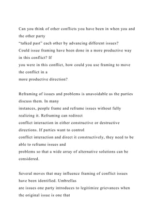 Can you think of other conflicts you have been in when you and
the other party
“talked past” each other by advancing different issues?
Could issue framing have been done in a more productive way
in this conflict? If
you were in this conflict, how could you use framing to move
the conflict in a
more productive direction?
Reframing of issues and problems is unavoidable as the parties
discuss them. In many
instances, people frame and reframe issues without fully
realizing it. Reframing can redirect
conflict interaction in either constructive or destructive
directions. If parties want to control
conflict interaction and direct it constructively, they need to be
able to reframe issues and
problems so that a wide array of alternative solutions can be
considered.
Several moves that may influence framing of conflict issues
have been identified. Umbrellas
are issues one party introduces to legitimize grievances when
the original issue is one that
 