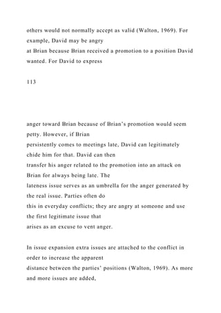 others would not normally accept as valid (Walton, 1969). For
example, David may be angry
at Brian because Brian received a promotion to a position David
wanted. For David to express
113
anger toward Brian because of Brian’s promotion would seem
petty. However, if Brian
persistently comes to meetings late, David can legitimately
chide him for that. David can then
transfer his anger related to the promotion into an attack on
Brian for always being late. The
lateness issue serves as an umbrella for the anger generated by
the real issue. Parties often do
this in everyday conflicts; they are angry at someone and use
the first legitimate issue that
arises as an excuse to vent anger.
In issue expansion extra issues are attached to the conflict in
order to increase the apparent
distance between the parties’ positions (Walton, 1969). As more
and more issues are added,
 