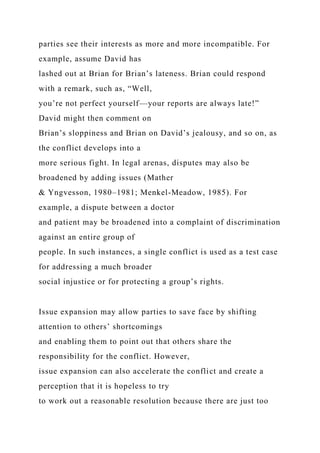 parties see their interests as more and more incompatible. For
example, assume David has
lashed out at Brian for Brian’s lateness. Brian could respond
with a remark, such as, “Well,
you’re not perfect yourself—your reports are always late!”
David might then comment on
Brian’s sloppiness and Brian on David’s jealousy, and so on, as
the conflict develops into a
more serious fight. In legal arenas, disputes may also be
broadened by adding issues (Mather
& Yngvesson, 1980–1981; Menkel-Meadow, 1985). For
example, a dispute between a doctor
and patient may be broadened into a complaint of discrimination
against an entire group of
people. In such instances, a single conflict is used as a test case
for addressing a much broader
social injustice or for protecting a group’s rights.
Issue expansion may allow parties to save face by shifting
attention to others’ shortcomings
and enabling them to point out that others share the
responsibility for the conflict. However,
issue expansion can also accelerate the conflict and create a
perception that it is hopeless to try
to work out a reasonable resolution because there are just too
 