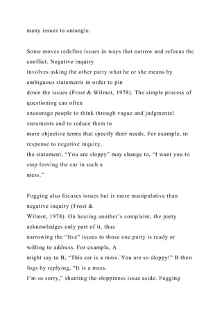 many issues to untangle.
Some moves redefine issues in ways that narrow and refocus the
conflict. Negative inquiry
involves asking the other party what he or she means by
ambiguous statements in order to pin
down the issues (Frost & Wilmot, 1978). The simple process of
questioning can often
encourage people to think through vague and judgmental
statements and to reduce them to
more objective terms that specify their needs. For example, in
response to negative inquiry,
the statement, “You are sloppy” may change to, “I want you to
stop leaving the car in such a
mess.”
Fogging also focuses issues but is more manipulative than
negative inquiry (Frost &
Wilmot, 1978). On hearing another’s complaint, the party
acknowledges only part of it, thus
narrowing the “live” issues to those one party is ready or
willing to address. For example, A
might say to B, “This car is a mess. You are so sloppy!” B then
fogs by replying, “It is a mess.
I’m so sorry,” shunting the sloppiness issue aside. Fogging
 