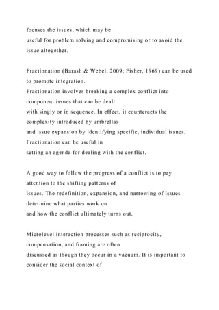 focuses the issues, which may be
useful for problem solving and compromising or to avoid the
issue altogether.
Fractionation (Barash & Webel, 2009; Fisher, 1969) can be used
to promote integration.
Fractionation involves breaking a complex conflict into
component issues that can be dealt
with singly or in sequence. In effect, it counteracts the
complexity introduced by umbrellas
and issue expansion by identifying specific, individual issues.
Fractionation can be useful in
setting an agenda for dealing with the conflict.
A good way to follow the progress of a conflict is to pay
attention to the shifting patterns of
issues. The redefinition, expansion, and narrowing of issues
determine what parties work on
and how the conflict ultimately turns out.
Microlevel interaction processes such as reciprocity,
compensation, and framing are often
discussed as though they occur in a vacuum. It is important to
consider the social context of
 