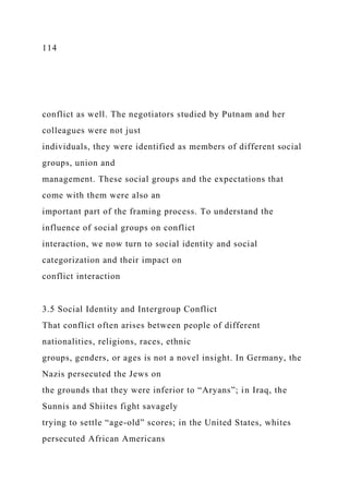 114
conflict as well. The negotiators studied by Putnam and her
colleagues were not just
individuals, they were identified as members of different social
groups, union and
management. These social groups and the expectations that
come with them were also an
important part of the framing process. To understand the
influence of social groups on conflict
interaction, we now turn to social identity and social
categorization and their impact on
conflict interaction
3.5 Social Identity and Intergroup Conflict
That conflict often arises between people of different
nationalities, religions, races, ethnic
groups, genders, or ages is not a novel insight. In Germany, the
Nazis persecuted the Jews on
the grounds that they were inferior to “Aryans”; in Iraq, the
Sunnis and Shiites fight savagely
trying to settle “age-old” scores; in the United States, whites
persecuted African Americans
 