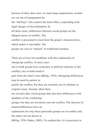 because of their skin color; in some large corporations, women
are cut out of management by
the “old boys” who control the front office, responding with
legal charges of discrimination. In
all these cases, differences between social groups are the
alleged causes of conflict. The
conflict is presumed to stem from the group’s characteristics,
which makes it inevitable. The
groups are seen as “natural” or traditional enemies.
There are at least two problems with this explanation of
intergroup conflict. In most cases
one or both groups have economic or political interests in the
conflict; one or both stand to
gain from the other’s loss (Billig, 1976). Intergroup differences
may be used by parties to
justify the conflict, but they are certainly not its ultimate or
original cause. Second, often there
are several other social groups that also have differences with
members of the conflicting
groups, but they are not drawn into the conflict. The theories of
natural differences have no
explanation for why these particular groups are in conflict and
the others are not drawn in
(Billig, 1976; Oakes, 2003). To explain this, it is necessary to
 