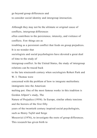 go beyond group differences and
to consider social identity and intergroup interaction.
Although they may not be the ultimate or original cause of
conflicts, intergroup differences
often contribute to the persistence, intensity, and violence of
conflicts. Few things are as
troubling as a persistent conflict that feeds on group prejudices.
It is no wonder that
sociologists and social psychologists have devoted a great deal
of time to the study of
intergroup conflict. In the United States, the study of intergroup
relations can be traced back
to the late nineteenth century when sociologists Robert Park and
W. I. Thomas were
concerned with the problem of how to integrate multiethnic
immigrants into the American
melting pot. One of the most famous works in this tradition is
Gordon Allport’s study, The
Nature of Prejudice (1954). In Europe, similar ethnic tensions
and the horrors of the first fifty
years of the twentieth century inspired social psychologists,
such as Henry Tajfel and Serge
Moscovici (1976), to investigate the roots of group differences.
This research has given birth to
 
