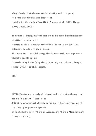 a huge body of studies on social identity and intergroup
relations that yields some important
insights for the study of conflict (Abrams et al., 2005; Hogg,
2003; Oakes, 2003).
The roots of intergroup conflict lie in the basic human need for
identity. One source of
identity is social identity, the sense of identity we get from
belonging to a larger social group.
This need fosters social categorization—a basic social process
whereby people define
themselves by identifying the groups they and others belong to
(Hogg, 2003; Tajfel & Turner,
115
1979). Beginning in early childhood and continuing throughout
adult life, a major factor in the
definition of personal identity is the individual’s perception of
the social groups or categories
he or she belongs to (“I am an American”; “I am a Minnesotan”;
“I am a lawyer”).
 