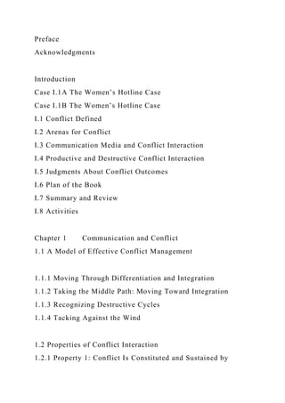 Preface
Acknowledgments
Introduction
Case I.1A The Women’s Hotline Case
Case I.1B The Women’s Hotline Case
I.1 Conflict Defined
I.2 Arenas for Conflict
I.3 Communication Media and Conflict Interaction
I.4 Productive and Destructive Conflict Interaction
I.5 Judgments About Conflict Outcomes
I.6 Plan of the Book
I.7 Summary and Review
I.8 Activities
Chapter 1 Communication and Conflict
1.1 A Model of Effective Conflict Management
1.1.1 Moving Through Differentiation and Integration
1.1.2 Taking the Middle Path: Moving Toward Integration
1.1.3 Recognizing Destructive Cycles
1.1.4 Tacking Against the Wind
1.2 Properties of Conflict Interaction
1.2.1 Property 1: Conflict Is Constituted and Sustained by
 