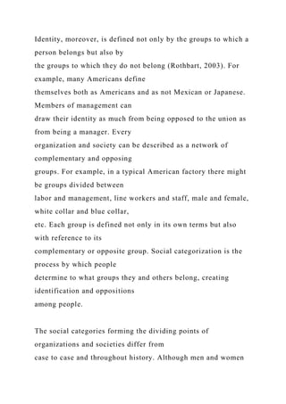 Identity, moreover, is defined not only by the groups to which a
person belongs but also by
the groups to which they do not belong (Rothbart, 2003). For
example, many Americans define
themselves both as Americans and as not Mexican or Japanese.
Members of management can
draw their identity as much from being opposed to the union as
from being a manager. Every
organization and society can be described as a network of
complementary and opposing
groups. For example, in a typical American factory there might
be groups divided between
labor and management, line workers and staff, male and female,
white collar and blue collar,
etc. Each group is defined not only in its own terms but also
with reference to its
complementary or opposite group. Social categorization is the
process by which people
determine to what groups they and others belong, creating
identification and oppositions
among people.
The social categories forming the dividing points of
organizations and societies differ from
case to case and throughout history. Although men and women
 