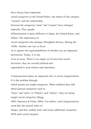 have always been important
social categories in the United States, the nature of the category
“women” and the relationship
between the categories “men” and “women” have changed
radically. Plus, gender
differentiation is quite different in Japan, the United States, and
Ghana. The importance of
social categories also changes throughout history. During the
1920s, whether one was in favor
of or against the legal prohibition of alcohol was an important
distinction. Today, it is not
even an issue. There is no single set of universal social
divisions; they are socially defined and
negotiated in each culture and subculture.
Communication plays an important role in social categorization.
It is the medium through
which people are taught categories. When children hear talk
about general categories such as
“boys” and “girls” or “blacks” and “whites,” they are being
taught social categories (Hogg,
2003; Operario & Fiske, 2003). For adults, such categorizations
seem like the natural order of
things, and they readily learn and create additional categories.
With each social category
 
