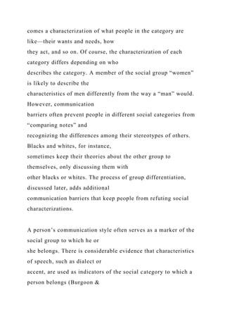 comes a characterization of what people in the category are
like—their wants and needs, how
they act, and so on. Of course, the characterization of each
category differs depending on who
describes the category. A member of the social group “women”
is likely to describe the
characteristics of men differently from the way a “man” would.
However, communication
barriers often prevent people in different social categories from
“comparing notes” and
recognizing the differences among their stereotypes of others.
Blacks and whites, for instance,
sometimes keep their theories about the other group to
themselves, only discussing them with
other blacks or whites. The process of group differentiation,
discussed later, adds additional
communication barriers that keep people from refuting social
characterizations.
A person’s communication style often serves as a marker of the
social group to which he or
she belongs. There is considerable evidence that characteristics
of speech, such as dialect or
accent, are used as indicators of the social category to which a
person belongs (Burgoon &
 