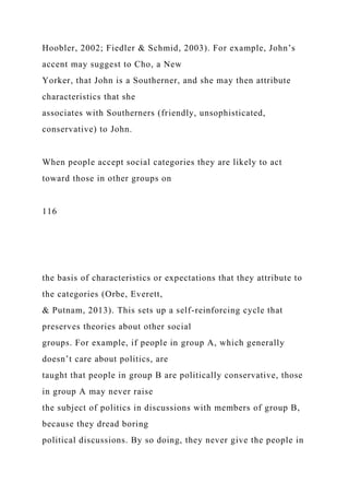 Hoobler, 2002; Fiedler & Schmid, 2003). For example, John’s
accent may suggest to Cho, a New
Yorker, that John is a Southerner, and she may then attribute
characteristics that she
associates with Southerners (friendly, unsophisticated,
conservative) to John.
When people accept social categories they are likely to act
toward those in other groups on
116
the basis of characteristics or expectations that they attribute to
the categories (Orbe, Everett,
& Putnam, 2013). This sets up a self-reinforcing cycle that
preserves theories about other social
groups. For example, if people in group A, which generally
doesn’t care about politics, are
taught that people in group B are politically conservative, those
in group A may never raise
the subject of politics in discussions with members of group B,
because they dread boring
political discussions. By so doing, they never give the people in
 