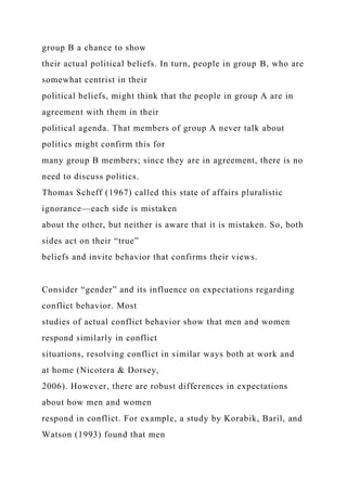 group B a chance to show
their actual political beliefs. In turn, people in group B, who are
somewhat centrist in their
political beliefs, might think that the people in group A are in
agreement with them in their
political agenda. That members of group A never talk about
politics might confirm this for
many group B members; since they are in agreement, there is no
need to discuss politics.
Thomas Scheff (1967) called this state of affairs pluralistic
ignorance—each side is mistaken
about the other, but neither is aware that it is mistaken. So, both
sides act on their “true”
beliefs and invite behavior that confirms their views.
Consider “gender” and its influence on expectations regarding
conflict behavior. Most
studies of actual conflict behavior show that men and women
respond similarly in conflict
situations, resolving conflict in similar ways both at work and
at home (Nicotera & Dorsey,
2006). However, there are robust differences in expectations
about how men and women
respond in conflict. For example, a study by Korabik, Baril, and
Watson (1993) found that men
 