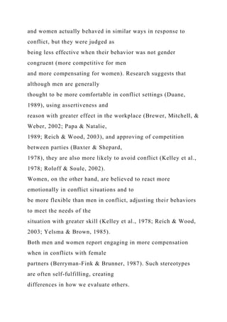and women actually behaved in similar ways in response to
conflict, but they were judged as
being less effective when their behavior was not gender
congruent (more competitive for men
and more compensating for women). Research suggests that
although men are generally
thought to be more comfortable in conflict settings (Duane,
1989), using assertiveness and
reason with greater effect in the workplace (Brewer, Mitchell, &
Weber, 2002; Papa & Natalie,
1989; Reich & Wood, 2003), and approving of competition
between parties (Baxter & Shepard,
1978), they are also more likely to avoid conflict (Kelley et al.,
1978; Roloff & Soule, 2002).
Women, on the other hand, are believed to react more
emotionally in conflict situations and to
be more flexible than men in conflict, adjusting their behaviors
to meet the needs of the
situation with greater skill (Kelley et al., 1978; Reich & Wood,
2003; Yelsma & Brown, 1985).
Both men and women report engaging in more compensation
when in conflicts with female
partners (Berryman-Fink & Brunner, 1987). Such stereotypes
are often self-fulfilling, creating
differences in how we evaluate others.
 