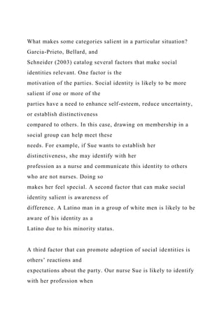 What makes some categories salient in a particular situation?
Garcia-Prieto, Bellard, and
Schneider (2003) catalog several factors that make social
identities relevant. One factor is the
motivation of the parties. Social identity is likely to be more
salient if one or more of the
parties have a need to enhance self-esteem, reduce uncertainty,
or establish distinctiveness
compared to others. In this case, drawing on membership in a
social group can help meet these
needs. For example, if Sue wants to establish her
distinctiveness, she may identify with her
profession as a nurse and communicate this identity to others
who are not nurses. Doing so
makes her feel special. A second factor that can make social
identity salient is awareness of
difference. A Latino man in a group of white men is likely to be
aware of his identity as a
Latino due to his minority status.
A third factor that can promote adoption of social identities is
others’ reactions and
expectations about the party. Our nurse Sue is likely to identify
with her profession when
 