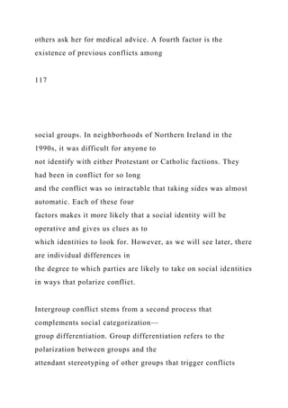 others ask her for medical advice. A fourth factor is the
existence of previous conflicts among
117
social groups. In neighborhoods of Northern Ireland in the
1990s, it was difficult for anyone to
not identify with either Protestant or Catholic factions. They
had been in conflict for so long
and the conflict was so intractable that taking sides was almost
automatic. Each of these four
factors makes it more likely that a social identity will be
operative and gives us clues as to
which identities to look for. However, as we will see later, there
are individual differences in
the degree to which parties are likely to take on social identities
in ways that polarize conflict.
Intergroup conflict stems from a second process that
complements social categorization—
group differentiation. Group differentiation refers to the
polarization between groups and the
attendant stereotyping of other groups that trigger conflicts
 