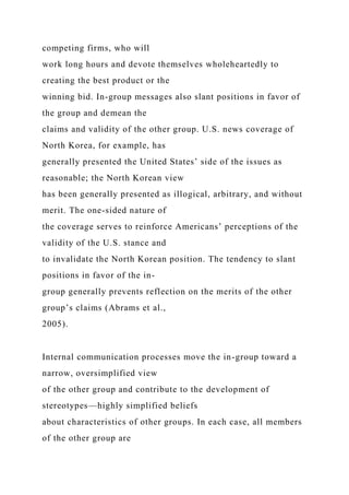 competing firms, who will
work long hours and devote themselves wholeheartedly to
creating the best product or the
winning bid. In-group messages also slant positions in favor of
the group and demean the
claims and validity of the other group. U.S. news coverage of
North Korea, for example, has
generally presented the United States’ side of the issues as
reasonable; the North Korean view
has been generally presented as illogical, arbitrary, and without
merit. The one-sided nature of
the coverage serves to reinforce Americans’ perceptions of the
validity of the U.S. stance and
to invalidate the North Korean position. The tendency to slant
positions in favor of the in-
group generally prevents reflection on the merits of the other
group’s claims (Abrams et al.,
2005).
Internal communication processes move the in-group toward a
narrow, oversimplified view
of the other group and contribute to the development of
stereotypes—highly simplified beliefs
about characteristics of other groups. In each case, all members
of the other group are
 