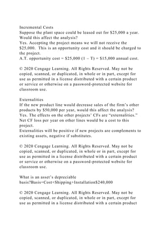 Incremental Costs
Suppose the plant space could be leased out for $25,000 a year.
Would this affect the analysis?
Yes. Accepting the project means we will not receive the
$25,000. This is an opportunity cost and it should be charged to
the project.
A.T. opportunity cost = $25,000 (1 – T) = $15,000 annual cost.
© 2020 Cengage Learning. All Rights Reserved. May not be
copied, scanned, or duplicated, in whole or in part, except for
use as permitted in a license distributed with a certain product
or service or otherwise on a password-protected website for
classroom use.
Externalities
If the new product line would decrease sales of the firm’s other
products by $50,000 per year, would this affect the analysis?
Yes. The effects on the other projects’ CFs are “externalities.”
Net CF loss per year on other lines would be a cost to this
project.
Externalities will be positive if new projects are complements to
existing assets, negative if substitutes.
© 2020 Cengage Learning. All Rights Reserved. May not be
copied, scanned, or duplicated, in whole or in part, except for
use as permitted in a license distributed with a certain product
or service or otherwise on a password-protected website for
classroom use.
What is an asset’s depreciable
basis?Basis=Cost+Shipping+Installation$240,000
© 2020 Cengage Learning. All Rights Reserved. May not be
copied, scanned, or duplicated, in whole or in part, except for
use as permitted in a license distributed with a certain product
 