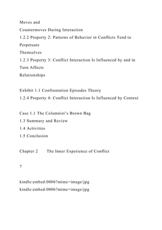 Moves and
Countermoves During Interaction
1.2.2 Property 2: Patterns of Behavior in Conflicts Tend to
Perpetuate
Themselves
1.2.3 Property 3: Conflict Interaction Is Influenced by and in
Turn Affects
Relationships
Exhibit 1.1 Confrontation Episodes Theory
1.2.4 Property 4: Conflict Interaction Is Influenced by Context
Case 1.1 The Columnist’s Brown Bag
1.3 Summary and Review
1.4 Activities
1.5 Conclusion
Chapter 2 The Inner Experience of Conflict
7
kindle:embed:0006?mime=image/jpg
kindle:embed:0006?mime=image/jpg
 