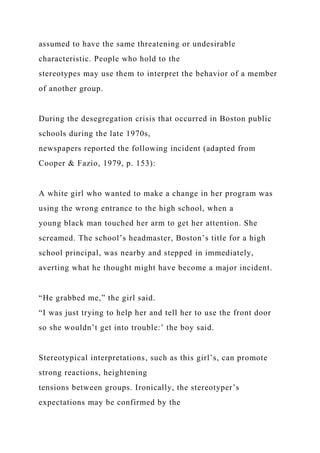 assumed to have the same threatening or undesirable
characteristic. People who hold to the
stereotypes may use them to interpret the behavior of a member
of another group.
During the desegregation crisis that occurred in Boston public
schools during the late 1970s,
newspapers reported the following incident (adapted from
Cooper & Fazio, 1979, p. 153):
A white girl who wanted to make a change in her program was
using the wrong entrance to the high school, when a
young black man touched her arm to get her attention. She
screamed. The school’s headmaster, Boston’s title for a high
school principal, was nearby and stepped in immediately,
averting what he thought might have become a major incident.
“He grabbed me,” the girl said.
“I was just trying to help her and tell her to use the front door
so she wouldn’t get into trouble:’ the boy said.
Stereotypical interpretations, such as this girl’s, can promote
strong reactions, heightening
tensions between groups. Ironically, the stereotyper’s
expectations may be confirmed by the
 