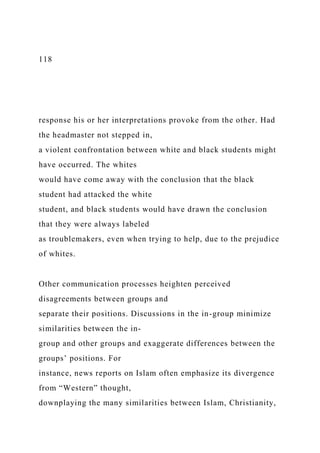 118
response his or her interpretations provoke from the other. Had
the headmaster not stepped in,
a violent confrontation between white and black students might
have occurred. The whites
would have come away with the conclusion that the black
student had attacked the white
student, and black students would have drawn the conclusion
that they were always labeled
as troublemakers, even when trying to help, due to the prejudice
of whites.
Other communication processes heighten perceived
disagreements between groups and
separate their positions. Discussions in the in-group minimize
similarities between the in-
group and other groups and exaggerate differences between the
groups’ positions. For
instance, news reports on Islam often emphasize its divergence
from “Western” thought,
downplaying the many similarities between Islam, Christianity,
 