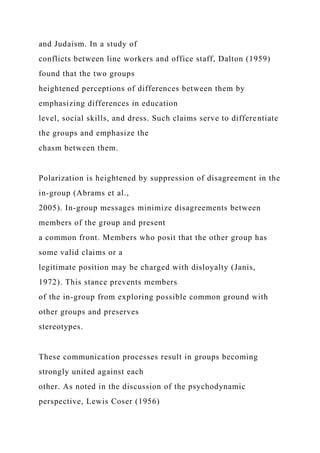 and Judaism. In a study of
conflicts between line workers and office staff, Dalton (1959)
found that the two groups
heightened perceptions of differences between them by
emphasizing differences in education
level, social skills, and dress. Such claims serve to differentiate
the groups and emphasize the
chasm between them.
Polarization is heightened by suppression of disagreement in the
in-group (Abrams et al.,
2005). In-group messages minimize disagreements between
members of the group and present
a common front. Members who posit that the other group has
some valid claims or a
legitimate position may be charged with disloyalty (Janis,
1972). This stance prevents members
of the in-group from exploring possible common ground with
other groups and preserves
stereotypes.
These communication processes result in groups becoming
strongly united against each
other. As noted in the discussion of the psychodynamic
perspective, Lewis Coser (1956)
 