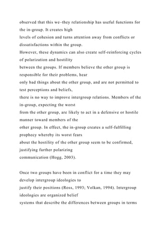 observed that this we–they relationship has useful functions for
the in-group. It creates high
levels of cohesion and turns attention away from conflicts or
dissatisfactions within the group.
However, these dynamics can also create self-reinforcing cycles
of polarization and hostility
between the groups. If members believe the other group is
responsible for their problems, hear
only bad things about the other group, and are not permitted to
test perceptions and beliefs,
there is no way to improve intergroup relations. Members of the
in-group, expecting the worst
from the other group, are likely to act in a defensive or hostile
manner toward members of the
other group. In effect, the in-group creates a self-fulfilling
prophecy whereby its worst fears
about the hostility of the other group seem to be confirmed,
justifying further polarizing
communication (Hogg, 2003).
Once two groups have been in conflict for a time they may
develop intergroup ideologies to
justify their positions (Ross, 1993; Volkan, 1994). Intergroup
ideologies are organized belief
systems that describe the differences between groups in terms
 