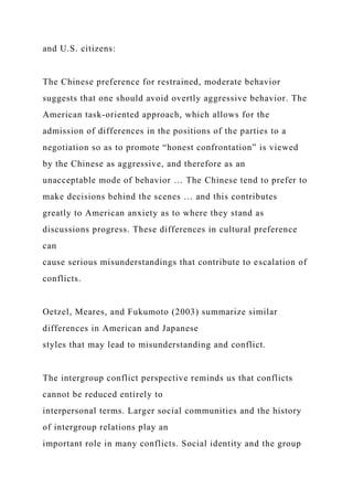 and U.S. citizens:
The Chinese preference for restrained, moderate behavior
suggests that one should avoid overtly aggressive behavior. The
American task-oriented approach, which allows for the
admission of differences in the positions of the parties to a
negotiation so as to promote “honest confrontation” is viewed
by the Chinese as aggressive, and therefore as an
unacceptable mode of behavior … The Chinese tend to prefer to
make decisions behind the scenes … and this contributes
greatly to American anxiety as to where they stand as
discussions progress. These differences in cultural preference
can
cause serious misunderstandings that contribute to escalation of
conflicts.
Oetzel, Meares, and Fukumoto (2003) summarize similar
differences in American and Japanese
styles that may lead to misunderstanding and conflict.
The intergroup conflict perspective reminds us that conflicts
cannot be reduced entirely to
interpersonal terms. Larger social communities and the history
of intergroup relations play an
important role in many conflicts. Social identity and the group
 