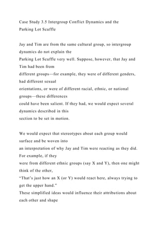 Case Study 3.5 Intergroup Conflict Dynamics and the
Parking Lot Scuffle
Jay and Tim are from the same cultural group, so intergroup
dynamics do not explain the
Parking Lot Scuffle very well. Suppose, however, that Jay and
Tim had been from
different groups—for example, they were of different genders,
had different sexual
orientations, or were of different racial, ethnic, or national
groups—these differences
could have been salient. If they had, we would expect several
dynamics described in this
section to be set in motion.
We would expect that stereotypes about each group would
surface and be woven into
an interpretation of why Jay and Tim were reacting as they did.
For example, if they
were from different ethnic groups (say X and Y), then one might
think of the other,
“That’s just how an X (or Y) would react here, always trying to
get the upper hand.”
These simplified ideas would influence their attributions about
each other and shape
 