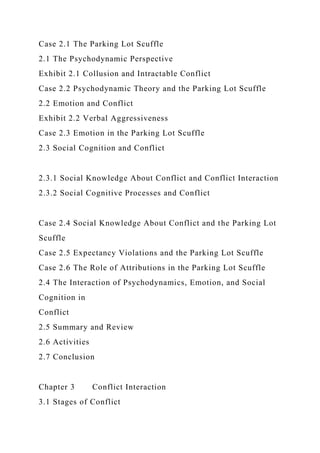 Case 2.1 The Parking Lot Scuffle
2.1 The Psychodynamic Perspective
Exhibit 2.1 Collusion and Intractable Conflict
Case 2.2 Psychodynamic Theory and the Parking Lot Scuffle
2.2 Emotion and Conflict
Exhibit 2.2 Verbal Aggressiveness
Case 2.3 Emotion in the Parking Lot Scuffle
2.3 Social Cognition and Conflict
2.3.1 Social Knowledge About Conflict and Conflict Interaction
2.3.2 Social Cognitive Processes and Conflict
Case 2.4 Social Knowledge About Conflict and the Parking Lot
Scuffle
Case 2.5 Expectancy Violations and the Parking Lot Scuffle
Case 2.6 The Role of Attributions in the Parking Lot Scuffle
2.4 The Interaction of Psychodynamics, Emotion, and Social
Cognition in
Conflict
2.5 Summary and Review
2.6 Activities
2.7 Conclusion
Chapter 3 Conflict Interaction
3.1 Stages of Conflict
 