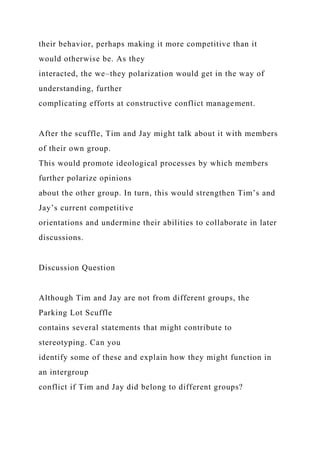 their behavior, perhaps making it more competitive than it
would otherwise be. As they
interacted, the we–they polarization would get in the way of
understanding, further
complicating efforts at constructive conflict management.
After the scuffle, Tim and Jay might talk about it with members
of their own group.
This would promote ideological processes by which members
further polarize opinions
about the other group. In turn, this would strengthen Tim’s and
Jay’s current competitive
orientations and undermine their abilities to collaborate in later
discussions.
Discussion Question
Although Tim and Jay are not from different groups, the
Parking Lot Scuffle
contains several statements that might contribute to
stereotyping. Can you
identify some of these and explain how they might function in
an intergroup
conflict if Tim and Jay did belong to different groups?
 