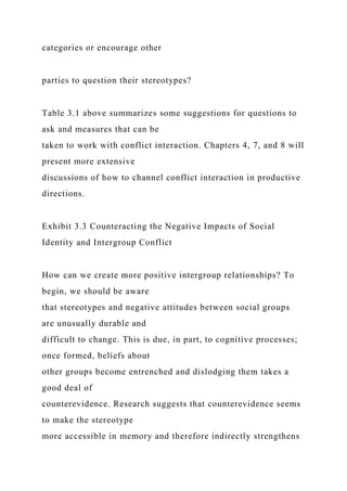 categories or encourage other
parties to question their stereotypes?
Table 3.1 above summarizes some suggestions for questions to
ask and measures that can be
taken to work with conflict interaction. Chapters 4, 7, and 8 will
present more extensive
discussions of how to channel conflict interaction in productive
directions.
Exhibit 3.3 Counteracting the Negative Impacts of Social
Identity and Intergroup Conflict
How can we create more positive intergroup relationships? To
begin, we should be aware
that stereotypes and negative attitudes between social groups
are unusually durable and
difficult to change. This is due, in part, to cognitive processes;
once formed, beliefs about
other groups become entrenched and dislodging them takes a
good deal of
counterevidence. Research suggests that counterevidence seems
to make the stereotype
more accessible in memory and therefore indirectly strengthens
 
