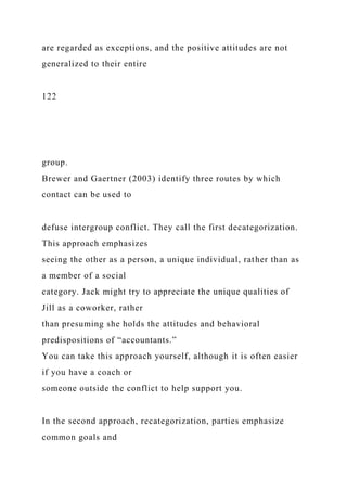 are regarded as exceptions, and the positive attitudes are not
generalized to their entire
122
group.
Brewer and Gaertner (2003) identify three routes by which
contact can be used to
defuse intergroup conflict. They call the first decategorization.
This approach emphasizes
seeing the other as a person, a unique individual, rather than as
a member of a social
category. Jack might try to appreciate the unique qualities of
Jill as a coworker, rather
than presuming she holds the attitudes and behavioral
predispositions of “accountants.”
You can take this approach yourself, although it is often easier
if you have a coach or
someone outside the conflict to help support you.
In the second approach, recategorization, parties emphasize
common goals and
 